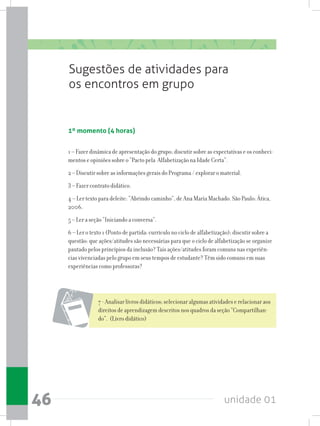 unidade 0146
Sugestões de atividades para
os encontros em grupo
1º momento (4 horas)
1 – Fazer dinâmica de apresentação do grupo; discutir sobre as expectativas e os conheci-
mentos e opiniões sobre o “Pacto pela Alfabetização na Idade Certa”.
2 – Discutir sobre as informações gerais do Programa / explorar o material.
3 – Fazer contrato didático.
4 – Ler texto para deleite: “Abrindo caminho”, de Ana Maria Machado. São Paulo: Ática,
2006.
5 – Ler a seção “Iniciando a conversa”.
6 – Ler o texto 1 (Ponto de partida: currículo no ciclo de alfabetização); discutir sobre a
questão: que ações/atitudes são necessárias para que o ciclo de alfabetização se organize
pautado pelos princípios da inclusão? Tais ações/atitudes foram comuns nas experiên-
cias vivenciadas pelo grupo em seus tempos de estudante? Têm sido comuns em suas
experiências como professoras?
7 - Analisar livros didáticos; selecionar algumas atividades e relacionar aos
direitos de aprendizagem descritos nos quadros da seção “Compartilhan-
do”. (Livro didático)
 