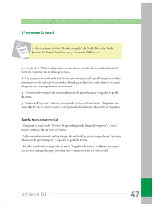 unidade 01 47
2 – Ler o texto 2 (Alfabetização: o que ensinar no terceiro ano do ensino fundamental);
fazer um esquema com as ideias principais.
3 – Ler em grupo os quadros de direitos de aprendizagem em Língua Portuguesa; analisar
o instrumento de avaliação disponível no Portal, para identificar quais direitos de apren-
dizagem estão contemplados no instrumento.
4 – Discutir sobre o quadro de acompanhamento de aprendizagem e o quadro de perfil
da turma.
5 - Assistir ao Programa “Leitura e produção de textos na alfabetização” (disponível em
www.ufpe.br/ceel); discutir sobre a concepção de alfabetização subjacente ao Programa.
Tarefas (para casa e escola)
- Comparar os quadros de “Direitos de aprendizagem de Língua Portuguesa” e o docu-
mento curricular da sua Rede de Ensino.
- Aplicar o instrumento de avaliação sugerido no Portal, preencher o quadro de “Acompa-
nhamento de aprendizagem” e o quadro de perfil da turma.
- Escolher um dos textos sugeridos na seção “Sugestões de leitura” e elaborar uma ques-
tão a ser discutida pelo grupo (escolher coletivamente o texto a ser discutido).
1 – Ler texto para deleite: “Ou isto ou aquilo”, de Cecília Meireles. Rio de
Janeiro: Civilização Brasileira, 1977. (acervo do PNBE 2010)
2º momento (4 horas)
 