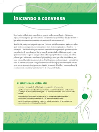Iniciando a conversa
Naprimeiraunidadedestecurso,buscaremos,demodocompartilhado,refletirsobre
algunsprincípiosgeraisqueconsideramosfundamentaisparaorientarotrabalhodocentee
queseexpressamnoensinodosanosiniciaisnocotidianodasaladeaula.
Semdúvida,paraplanejarapráticadocente,éimprescindíveltermosumanoçãoclarasobre
quaissãonossoscompromissoscomosalunos,quaissãonossosprincípioseducativoseas
estratégiasaseremutilizadaspara,demodocoerentecomtaisprincípios,garantiràscrian-
çasosdireitosdeaprendizagem.Nãohácomodefiniratividadesdidáticassemsaberoque
queremosensinareoqueascriançassabemsobreoquepretendemosensinar.Emoutras
palavras,parainiciarmosotrabalhopedagógicoéimportantequetodosenvolvidosnopro-
cessocompartilhemdosmesmosobjetivos.Quandoalunos,professores,paisefuncionários
estãodecomumacordocomoprojetodeensinodaescola,ospapéissociaisdecadaumem
meioàsrelaçõesquesetrançamemseudiaadiaficammaisdefinidosecompreendidos.Já
podemosassimvislumbrarumbomcomeçodejornadadetrabalho.
•	 entender a concepção de alfabetização na perspectiva do letramento;
•	 aprofundar a compreensão sobre o currículo nos anos iniciais do Ensino Fundamental e
a definição de direitos de aprendizagem e de desenvolvimento nas áreas da leitura e da
escrita;
•	 compreender a importância da avaliação no ciclo de alfabetização, analisando e
construindo instrumentos de avaliação e de registro de aprendizagem;
•	 construir coletivamente o que se espera em relação aos direitos de aprendizagem e
desenvolvimento no ciclo de alfabetização.
Os objetivos dessa unidade são:
 