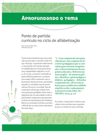 Aprofundando o tema
Umdosautoresbrasileirosquetemsededi-
cadoapensarsobreocurrículoescolar,Fer-
raço,alertaque“aquestãodoconhecimento
e,emparticular,docurrículo,nãopode
sersimplificadanematextosprescritivos
nemasingularidadessubjetivas”(2008,
p.18),ouseja,ocurrículoéconstruídona
práticadiáriadeprofessorese,portanto,
nemsemprerefleteexatamenteoqueos
documentosoficiaisorientam,mastambém
nãopodeserentendidocomodecisãode
cadaum.Precisaser,naverdade,frutode
construçõescoletivasquetenhamcomo
norteprincípiospartilhados.Dessemodo,é
importantequeemcadaunidadeescolarse-
jamfirmadoscompromissosquegarantam
osdireitosdeaprendizagemdosestudantes.
Murta(2004)tambémcorroboraessaideia
edefendequeemcadaescolaoseducadores
deveriameleger:
“[...] um conjunto de intenções
educativas e um conjunto de di-
retrizes pedagógicas que se arti-
culem para orientar a organiza-
ção e o desenvolvimento da sua
prática educativa. Referenciais
mais amplos - de natureza polí-
tico-filosófica, epistemológica e
didático-pedagógica - definidos
conjuntamente, oferecerão as
bases para a análise da realidade
atual da escola e o planejamen-
to da intervenção sobre ela.”
(MURTA, 2004, p. 21)
No entanto, é importante reconhecer que,
embora exista uma busca para a garantia
de que no cotidiano de uma escola haja
Ponto de partida:
currículo no ciclo de alfabetização
Ana Lúcia Guedes-Pinto
Telma Ferraz Leal
 