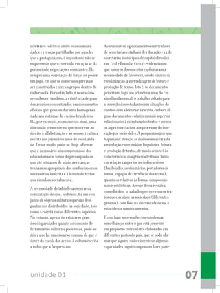 unidade 01 07
diretrizes coletivas entre suas comuni-
dades e crenças partilhadas por aqueles
que a protagonizem, é importante não se
esquecer de que o currículo em ação se dá
por meio de negociações constantes. Há
sempre uma correlação de forças de poder
em jogo, em que os consensos precisam
ser construídos entre os grupos dentro de
cada escola. Por outro lado, é necessário
reconhecer, também, a existência de gran-
des acordos concretizados em documentos
oficiais que possam dar uma homogenei-
dade aos sistemas de ensino brasileiros.
Há, por exemplo, no momento atual, uma
discussão premente no que concerne ao
direito à alfabetização e ao acesso à cultura
escrita nos primeiros anos de escolarida-
de. Desse modo, pode-se, hoje, afirmar
que é necessário um compromisso dos
educadores em torno do pressuposto de
que até oito anos de idade as crianças
tenham se apropriado dos conhecimentos
necessários à escrita e à leitura de textos
que circulam socialmente.
A necessidade de tal defesa decorre da
constatação de que, no Brasil, há um con-
junto de objetos culturais que são desi-
gualmente distribuídos na sociedade, tais
como a escrita e seus diferentes suportes.
No entanto, apesar de existirem gran-
des disparidades quanto ao domínio de
ferramentas culturais poderosas, pode-se
dizer que há um discurso comum de que é
dever da escola dar acesso à cultura escrita
a todos que a frequentam.
Aoanalisarem14documentoscurriculares
desecretariasestaduaisdeeducaçãoe12de
secretariasmunicipaisdecapitaisbrasilei-
ras,LealeBrandão(2012)evidenciaram
quetodososdocumentosexplicitavama
necessidadedefavorecer,desdeoinícioda
escolarização,aaprendizagemdeleiturae
produçãodetextos.Istoé,osdocumentos
priorizam,logonosprimeirosanosdoEn-
sinoFundamental,otrabalhovoltadopara
ainserçãodosestudantesemsituaçõesde
contatocomaleituraeaescrita,emboraal-
gunsdocumentosenfatizemmaisaspectos
relacionadosàestruturadostextosemenos
osaspectosrelativosaosprocessosdeinte-
raçãopormeiodeles.Apesquisasugereque
hajamaioratençãoàsdiscussõesacercada
articulaçãoentreanáliselinguística,leitura
eproduçãodetextos,demodosensívelàs
característicasdosgênerostextuais,tanto
emrelaçãoaaspectossociodiscursivos
(finalidades,destinatários,portadoresde
textos,espaçosdecirculaçãodostextos),
quantoosrelativosàsformascomposicio-
naiseestilísticas.Apesardessaressalva,
comofoidito,otrabalhoprecocecomostex-
tosquecirculamnasociedade(diferentes
gêneros),comfoconadiversidadedeles,é
reincidentenosdocumentos.
Écombasenoreconhecimentodessas
semelhançasentreoqueestápresente
empropostascurriculareselaboradasem
diferentespartesdopaís,quesepodeafir-
marquealgunsconhecimentosealgumas
capacidadescognitivaspossamfazerparte
 