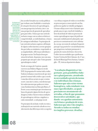 unidade 0108
dosacordosfirmadosnasescolaspúblicas
quetenhamcomofinalidadeaconstrução
desituaçõesfavoráveisdeaprendizagem,
emumaperspectivainclusiva,istoé,em
umaperspectivadegarantiadeaprendiza-
gemparatodos.Abuscaporumcurrículo
inclusivorompecomosvaloresrelativosà
competitividade,aoindividualismo,àbusca
devantagensindividuais.Osprincípiosde
umcurrículoinclusivosupõemadefinição
dealgunsconhecimentosaseremapropria-
dosportodososestudantes,respeitando-se
assingularidades,diferençasindividuaise
degrupossociais.Emfunçãodessapre-
missadainclusão,deparamo-noscomuma
perguntaquenãoquercalar:Comogarantir
aprendizagematodos?
DesdeostemposdeComênio,quando
escreveusuaDidáticaMagnanoséculo
XVII,hápropostasdeensinartudoatodos.
Emboratenhamosconsciênciadequenãoé
possívelensinartudoatodosequeaescola
éumadasesferassociaisemqueoensino
ocorre,masnãoéaúnica,concebemosque
háconhecimentosquepodemservistos
comofundamentaisnaEducaçãoBásica.É
frenteaessaconstataçãoqueinvestimosna
buscadegarantiralgunsdireitosdeapren-
dizagematodosefavorecermoscondições
deaprendizagenscoletivas,singularesa
cadacomunidade,acadagruposocial.
Osprincípiosdainclusão,tendoemvistaa
realizaçãodeumcurrículocalcadonoreco-
nhecimentodasdiferençasentreossujeitos
enoesforçoconjuntodetodososenvolvidos
noprocessoparaaconsecuçãodeumfim,
podemnosajudarnotrabalhopedagógico.
Otermoesforçonestetextoébastanteapro-
priadoumavezqueatarefadetrabalhara
favordainclusãodetodosnoprocessode
ensino-aprendizagemrequerdoprofessor
umaaçãocuidadosamenteplanejadaeque
precisaserconstantementeretro-informa-
da,ouseja,necessitadeavaliaçãofrequente
paraquesejapossívelre-encaminhamentos
quepropiciemainclusãojuntamenteà
garantiadoensinodaleituraedaescrita.
Ésobretaisnecessidadesqueaprofessora
IvaniseCristinadaSilvaCalazans,do2ºano
daEscolaMunicipalNovaSantana,Camara-
gibe–PE,tratanodepoimentoabaixo:
“A avaliação diagnóstica é im-
portante, pois possibilita elabo-
rar o planejamento, atendendo
às necessidades gerais da turma
e às individuais das crianças.
Sabemos que não existe turma
homogênea, cada estudante tem
suas especificidades, as quais
precisam ser atentamente ob-
servadas, a fim de que possamos
desenvolver atividades, aju-
dando-os a ganhar autonomia
em leitura e produção de texto.
Sabemos que não é tão simples.
Atender a todos os estudan-
tes implica provocar, desafiar,
Os direitos de
aprendizagem
de crianças com
necessidades
educacionais
especiais são
discutidos no
“Caderno de Edu-
cação Especial - a
alfabetização de
crianças com defici-
ência: uma propos-
ta inclusiva”.
 