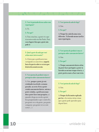 unidade 0210
E:Vocêtágostandodessasaulascom
reportagem?
A: Tô.
E:Porquê?
A: Tem coisa boa, a gente vê o que
tá acontecendo em São Paulo, Pará,
esseslugaresforaqueagentenão
podeir.
E:Qualapartedaaulaquevocê
achoumaisinteressante?
A: A hora que a professora tava
corrigindo os conectivos, naquela
horaelaqueriasaberseeutavapor
dentrodoassuntoounão.
E:Vocêgostoudeproduzirumare-
portagemsobresaneamentobásico?
A: Sim, porque a gente já está
estudando isso desde a semana
passada, na sexta-feira a gente
estuda saneamento básico, ontem a
gente estudou, a professora man-
dou a gente fazer uma pesquisa, aí
quando chega na escola a gente
fica perguntando o que o outro fez,
pra gente ver o da gente, pra gente
comparar, pra gente ver se está
certo (...).
E:Vocêgostoudaauladehoje?
A: Sim.
E:Porquê?
A:Porquefazcadadiaumacoisa
diferente.Táfazendomenostarefae
maisreportagem.
E:Vocêgostoudeproduzirumare-
portagemsobresaneamentobásico?
A: Sim.
E:Porquê?
A: Porque saneamento básico além
da gente fazer português a gente tá
fazendo ao mesmo tempo ciência, a
gente pratica mais a fazer um texto.
E:Vocêgostoudaauladehoje?
A: Sim.
E:Porquê?
A: Porqueelafoimuitoexplicada
portia e ela ensina várias coisas
que a gente pode aprender para
depois fazer.
 
