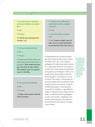 unidade 02 11
E:Vocêgostoudessasaulasquea
professoratrabalhoucomreporta-
gem?
A: Sim
E:Porquê?
A:Cadadiaumareportageminte-
ressante, legal.
E:Vocêgostoudaauladehoje?
A: Sim.
E:Porquê?
A: Porque a gente falou sobre uma
matéria que eu gosto muito que é o
português, faloutambémdejornal
queéumafontedesaberinfinita,
faloutambémoquetemnojornal,
comoeleédividido.
E:Aformacomoaprofessoratá
organizandoasaulas,emgrupos,
vocêgosta?
A: Gosto.
E:Vocêpodeexplicarumpouco
mais?
A: Sim. Porqueemdupla,oqueela
sabeeeusei,aíagentepodejuntar
ospensamentosefazerumacoisasó.
	
No “Caderno de
educação especial
- a alfabetização
de crianças com
deficiência: uma
proposta inclu-
siva”, há dicas
sobre estratégias
de mediação com
crianças com
necessidades
educacionais
especiais
E:Vocêgostoudaauladehoje?
A: Sim.
E:Porquê?
A: Porqueensinaagenteanãomal-
tratarosanimais.
Os depoimentos das crianças mostram
que elas estavam atentas ao que era feito
em sala de aula e que, como a prática
pedagógica foi realizada de modo sistemá-
tico, organizado, dinâmico, as crianças se
envolveram e foram capazes de monitorar
suas próprias aprendizagens. Enfim, esse
estudo mostra que quando as aulas são
bem planejadas, os estudantes se envol-
vem mais. No entanto, é interessante ob-
servar que alguns desses princípios dizem
respeito não necessariamente ao tipo de
atividade planejada, e sim às posturas,
aos modos de mediação, à capacidade de
explicar e dialogar com as crianças. Desse
modo, a melhoria da prática pedagógica
envolve, por um lado, a ampliação contí-
nua dos conhecimentos, mas também o
desenvolvimento de modos de interagir
com os alunos.
 
