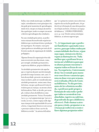 unidade 0212
Enfim,esseestudomostraque,naalfabeti-
zação,oatendimentoaessesprincípioscita-
dospodegerarmomentosdeaprendizagem
muitoricos,emqueascriançassãomotiva-
dasaparticipar,tendo-sesempreemmente
odireitoàaprendizagemdosestudantes.
No caso estudado pela autora, as profes-
soras estavam desenvolvendo sequências
didáticas que envolviam leitura e produção
de reportagens. No entanto, esses prin-
cípios podem ser atendidos por meio de di-
ferentes modos de organização do trabalho
pedagógico.
Algumas formas de organização têm sido
mais recorrentes nos dias atuais, como,
por exemplo: atividades permanentes,
sequências didáticas, projetos didáticos.
As atividades permanentes são aquelas
que se repetem durante um determinado
período de tempo (semana, mês, ano). A
hora da novidade, presente em muitas ro-
tinas escolares, pode ser considerada uma
atividade permanente, assim como a hora
da leitura, em que a professora lê textos li-
terários para as crianças, ou mesmo a hora
da brincadeira. Pode-se decidir, por exem-
plo, realizar a hora da biblioteca como
atividade permanente. Vieira e Fernandes
(2010, p. 109) argumentam que “por ser a
escola, às vezes, o único espaço onde algu-
mas crianças terão oportunidade de acesso
a livros, é importante favorecer este acesso
e procurar conhecer bem o acervo da
biblioteca escolar”. As autoras defendem
que “se o primeiro contato com os diversos
suportes da escrita for gratificante, ele po-
derá levar à formação de uma ideia positiva
em relação aos livros, à leitura e ao espaço
da biblioteca”. (VIEIRA E FERNANDES,
2010, p. 109). Dentre outras estratégias
didáticas, as autoras sugerem que,
“[...] é importante que o profes-
sor familiarize a garotada com o
acervo, para que todos conheçam
a materialidade dos livros, vejam
suas capas, sintam seu cheiro,
vejam as ilustrações etc. Nada
melhor que o professor levar a
turma até a biblioteca para que
os alunos possam encontrar e
separar todos os livros de con-
tos. Na sequência, é interessante
deixá-los à vontade para manu-
sear esses livros e anunciar que,
uma ou duas vezes por semana,
será realizada a Hora do Conto
na biblioteca. No dia previsto,
antes de ler a história escolhi-
da, o professor pode propor a
formação de uma roda e pedir
que todos se acomodem (em
almofadas, tapetes ou cadeiras,
dependendo do que a biblioteca
oferecer). Pode chamar a aten-
ção para o título, perguntar se as
crianças já conhecem o conto e
fazer algumas perguntas sobre
 