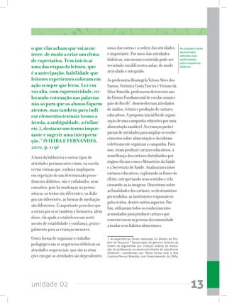 unidade 02 13
o que elas acham que vai acon-
tecer, de modo a criar um clima
de expectativa. Tem início aí
uma das etapas da leitura, que
é a antecipação, habilidade que
leitores experientes colocam em
ação sempre que leem. Ler em
voz alta, com expressividade, co-
locando entonação nas palavras
não só para que os alunos fiquem
atentos, mas também para indi-
car elementos textuais (como a
ironia, a ambiguidade, a ênfase
etc.), destacar um termo impor-
tante e sugerir uma interpreta-
ção.” (VIEIRA E FERNANDES,
2010, p. 119)
A hora da biblioteca e outros tipos de
atividades permanentes criam, na escola,
certas rotinas que, embora impliquem
em repetição de um determinado proce-
dimento didático, não é enfadonho, nem
cansativo, pois há mudanças na perma-
nência: os textos são diferentes, os diálo-
gos são diferentes, as formas de mediação
são diferentes. É importante perceber que
a rotina por si só também é formativa, além
disso, ela ajuda a estabelecer um senti-
mento de estabilidade e confiança, princi-
palmente para as crianças menores.
Outra forma de organizar o trabalho
pedagógico são as sequências didáticas ou
atividades sequenciais, que são as situa-
ções em que as atividades são dependentes
umas das outras e a ordem das atividades
é importante. Por meio das atividades
didáticas, um mesmo conteúdo pode ser
revisitado em diferentes aulas, de modo
articulado e integrado.
AsprofessorasRosângelaVelosoAlvesdos
Santos,VerônicaCostaTaveiraeVivianeda
SilvaAlmeida,professorasdoterceiroano
doEnsinoFundamentaldeescolasmunici-
paisdoRecife1
,desenvolveramatividades
deanálise,leituraeproduçãodecartazes
educativos.Apropostainicialfoideorgani-
zaçãodeumacampanhaeducativaporuma
alimentaçãosaudável.Ascriançaspartici-
paramdeatividadesparaampliarosconhe-
cimentossobrealimentaçãoedecidiram
coletivamenteorganizaracampanha.Para
isso,iriamproduzircartazeseducativos,à
semelhançadoscartazesdistribuídospor
órgãosoficiaiscomooMinistériodaSaúde
eaSecretariadeSaúde.Analisaramvários
cartazeseducativos,explorandoasfrasesde
efeito,interpretandoseussentidoserela-
cionando-asàsimagens.Discutiramsobre
asfinalidadesdoscartazes,osdestinatários
pretendidos,asinstituiçõesresponsáveis
pelostextos,dentreoutrosaspectos.Por
fim,utilizaramtodososconhecimentos
acumuladosparaproduzircartazesque
convencessemaspessoasdacomunidade
amudarseushábitosalimentares.
1 As experiências foram realizadas no âmbito do Pro-
jeto de Pesquisa “ Apropriação de gêneros textuais da
ordem do argumentar por crianças: análise da media-
ção de professoras no desenvolvimento de sequências
didáticas”, coordenado por Telma Ferraz Leal e Ana
Carolina Perrusi Brandão, com financiamento do CNPq.
Na unidade 6 serão
apresentadas
reflexões mais
aprofundadas
sobre sequências
didáticas
 