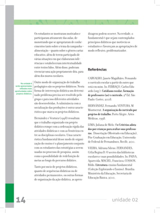 unidade 0214
Osestudantessemostrarammotivadose
participaramativamentedasaulas,de-
monstrandoqueseapropriaramdeconhe-
cimentostantosobreotemadacampanha–
alimentação–quantosobreogênerocartaz
educativo,alémdeteremparticipadode
váriassituaçõesemqueelaboraraminfe-
rênciaseestabeleceramintertextualidade
entretextoslidos.Alémdisso,puderam
vivenciarumaaçãopropriamentedita,para
alémdosmurosescolares.
Outro modo de organização do trabalho
pedagógico são os projetos didáticos. Nesta
forma de intervenção didática um determi-
nado problema precisa ser resolvido pelo
grupo e para isso diferentes atividades
são desenvolvidas. A culminância com a
socialização das produções é outra caracte-
rística que marca os projetos didáticos.
Hernández e Ventura (1998) ressaltam
que o trabalho organizado em projeto
didático rompe com a ordenação rígida das
atividades didáticas e com as fronteiras en-
tre as disciplinas escolares. Uma caracte-
rística fundamental desse modo de organi-
zação do ensino é o planejamento conjunto
com os estudantes das estratégias a serem
usadas no processo de pesquisa, assim
como a possibilidade de redefinição de
metas ao longo do percurso didático.
Tanto por meio de projetos didáticos,
quanto de sequências didáticas ou de
atividades permanentes, ou outras formas
de organização da ação didática, as apren-
dizagens podem ocorrer. Na verdade, o
fundamental é que sejam contemplados
princípios didáticos que motivem os
estudantes e favoreçam as apropriações de
modo reflexivo, problematizador.
Referências
CARVALHO, Janete Magalhães. Pensando
o currículo escolar a partir do outro que
está em mim. In: FERRAÇO, Carlos Edu-
ardo (org.). Cotidianoescolar,formação
deprofessores(as)ecurrículo. 2ª Ed. São
Paulo: Cortez, 2008.
HERNÁNDEZ, Fernando; VENTURA, M
Montserrat. Aorganizaçãodocurrículopor
projetosdetrabalho.Porto Alegre: Artes
Médicas, 1998.
LIMA, Juliana de Melo. OsCritériosadota-
dosporcriançasparaavaliarsuasprofesso-
ras. Dissertação (Mestrado em Educação),
Pós-Graduação em Educação, Universida-
de Federal de Pernambuco, Recife, 2011.
VIEIRA, Adriana Silene; FERNANDES,
Célia Regina D. O acervo das bibliotecas
escolares e suas possibilidades. In: PAIVA,
Aparecida; MACIEL, Francisca; COSSON,
Rildo. Literatura:ensino fundamental
(Coleção Explorando o Ensino). Brasília:
Ministério da Educação, Secretaria de
Educação Básica, 2010.
Na unidade 6
serão apresentadas
reflexões mais
aprofundadas sobre
projetos didáticos.
 