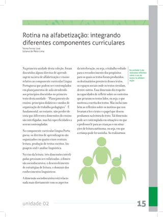 unidade 02 15
Na primeira unidade desta coleção, foram
discutidos alguns direitos de aprendi-
zagem na área de alfabetização e ensino
relativo ao componente curricular Língua
Portuguesa que podem ser contemplados
em planejamentos de aula atendendo
aos princípios discutidos no primeiro
texto desta unidade - “Planejamento do
ensino: princípios didáticos e modos de
organização do trabalho pedagógico”. É
fundamental, no entanto, não perder de
vista que diferentes dimensões do ensino
são interligadas, mas há especificidades a
serem contempladas.
No componente curricular Língua Portu-
guesa, os direitos de aprendizagem são
organizados em quatro eixos centrais:
leitura, produção de textos escritos, lin-
guagem oral e análise linguística.
No eixo da leitura, três dimensões interli-
gadas precisam ser enfatizadas: a dimen-
são sociodiscursiva; o desenvolvimento
de estratégias de leitura; o domínio dos
conhecimentos linguísticos.
Adimensãosociodiscursivaestárelacio-
nadamaisdiretamentecomosaspectos
dainterlocução,ouseja,otrabalhovoltado
paraoreconhecimentodospropósitos
paraosquaisostextosforamproduzidos,
osdestinatáriosprováveisdessestextos,
osespaçossociaisondeostextoscirculam,
dentreoutros.Essadimensãodizrespeito
àscapacidadesderefletirsobreoscontextos
quegeraramostextoslidos,ouseja,oque
motivouaescritadostextos.Masincluitam-
bémasreflexõessobreosmotivosquenos
levaramalerotextoeopapelquedesem-
penhamosnaleituradotexto.Taldimensão
podesercontempladaemsituaçõesemque
oprofessorlêparaascriançaseemsitua-
çõesdeleituraautônoma,ouseja,emque
acriançapodelersozinha.Aorealizarmos
Rotina na alfabetização: integrando
diferentes componentes curriculares
Telma Ferraz Leal
Juliana de Melo Lima
Na unidade 5 são
realizadas reflexões
sobre o uso de
textos na alfabeti-
zação
 