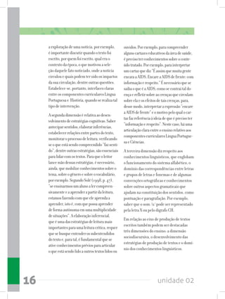 unidade 0216
aexploraçãodeumanotícia,porexemplo,
éimportantediscutirquandootextofoi
escrito,porquemfoiescrito,qualerao
contextodaépoca,oquemotivouasele-
çãodaquelefatonoticiado,ondeanotícia
circulouequaispodemtersidoosimpactos
dasuacirculação,dentreoutrasquestões.
Estabelece-se,portanto,interfacesclaras
entreoscomponentescurricularesLíngua
Portuguesae História,quandoserealizatal
tipodeintervenção.
Asegundadimensãoérelativaaodesen-
volvimentodeestratégiascognitivas.Saber
anteciparsentidos,elaborarinferências,
estabelecerrelaçõesentrepartesdotexto,
monitoraroprocessodeleitura,verificando
seoqueestásendocompreendido“fazsenti-
do”,dentreoutrasestratégias,sãoessenciais
paralidarcomostextos.Paraqueoleitor
lancemãodessasestratégias,énecessário,
ainda,quemobilizeconhecimentossobreo
tema,sobreogêneroesobreovocabulário,
porexemplo.SegundoSolé(1998,p.47),
“seensinarmosumalunoalercompreen-
sivamenteeaaprenderapartirdaleitura,
estamosfazendocomqueeleaprendaa
aprender,istoé,comquepossaaprender
deformaautônomaemumamultiplicidade
desituações”.Aelaboraçãoinferencial,
queéumadasestratégiasdeleituramais
importantesparaumaleituracrítica,requer
quesebusqueentenderossubentendidos
dotextoe,paratal,éfundamentalquese
ativeconhecimentospréviosparaarticular
oqueestásendolidoaoutrostextoslidosou
ouvidos.Porexemplo,paracompreender
algunscartazeseducativosdaáreadesaúde,
éprecisoterconhecimentossobreoconte-
údotratado.Porexemplo,parainterpretar
umcartazquediz“Éassimquemuitagente
encaraaAIDS.EncareaAIDSdefrente:com
informaçãoerespeito.”Énecessárioquese
saibaoqueéaAIDS,comosecontraitaldo-
ençaerefletirsobreascrençasquecirculam
sobreelaeosefeitosdetaiscrenças,para,
dessemodo,interpretaraexpressão“encare
aAIDSdefrente”eomotivopeloqualocar-
tazfazreferênciaàideiadequeéprecisoter
“informaçãoerespeito”.Nestecaso,háuma
articulaçãoclaraentreoensinorelativoaos
componentescurricularesLínguaPortugue-
saeCiências.
A terceira dimensão diz respeito aos
conhecimentos linguísticos, que englobam
o funcionamento do sistema alfabético, o
domínio das correspondências entre letras
e grupos de letras e fonemas e de algumas
convenções ortográficas e conhecimentos
sobre outros aspectos gramaticais que
ajudam na constituição dos sentidos, como
pontuação e paragrafação. Por exemplo,
saber que o som /x/ pode ser representado
pela letra X ou pelo dígrafo CH.
Em relação ao eixo de produção de textos
escritos também podem ser destacadas
três dimensões do ensino: a dimensão
sociodiscursiva, o desenvolvimento das
estratégias de produção de textos e o domí-
nio dos conhecimentos linguísticos.
 
