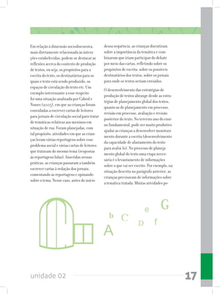 unidade 02 17
Em relação à dimensão sociodiscursiva,
mais diretamente relacionada às intera-
ções estabelecidas, podem-se destacar as
reflexões acerca do contexto de produção
de textos, ou seja, os propósitos para a
escrita do texto, os destinatários para os
quais o texto está sendo produzido, os
espaços de circulação do texto etc. Um
exemplo interessante a esse respeito
foi uma situação analisada por Cabral e
Nunes (2005), em que as crianças foram
convidadas a escrever cartas de leitores
para jornais de circulação social para tratar
de temáticas relativas aos meninos em
situação de rua. Foram planejadas, com
tal propósito, atividades em que as crian-
ças leram várias reportagens sobre esse
problema social e várias cartas de leitores
que tratavam do mesmo tema (respostas
às reportagens lidas). Inseridas nessas
práticas, as crianças passaram a também
escrever cartas à redação dos jornais,
comentando as reportagens e opinando
sobre o tema. Nesse caso, antes do início
dessa sequência, as crianças discutiram
sobre a importância da temática e com-
binaram que iriam participar do debate
por meio das cartas, refletindo sobre os
propósitos de escrita, sobre os possíveis
destinatários dos textos, sobre os jornais
para onde os textos seriam enviados.
O desenvolvimento das estratégias de
produção de textos abrange desde as estra-
tégias de planejamento global dos textos,
quanto as de planejamento em processo,
revisão em processo, avaliação e revisão
posterior do texto. No terceiro ano do ensi-
no fundamental, pode ser muito produtivo
ajudar as crianças a desenvolver monitora-
mento durante a escrita (desenvolvimento
da capacidade de afastamento do texto
para avaliá-lo). No processo de planeja-
mento global do texto uma etapa neces-
sária é o levantamento de informações
sobre o que vai ser escrito. Por exemplo, na
situação descrita no parágrafo anterior, as
crianças precisavam de informações sobre
a temática tratada. Muitas atividades po-
 