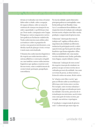 unidade 0218
deriam ser realizadas com vistas a levantar
dados sobre a cidade, sobre a ocupação
de espaços urbanos, sobre as causas da
existência de crianças em situação de rua,
sobre a quantidade e o perfil dessas crian-
ças. Desse modo, a integração entre Língua
Portuguesa e outros componentes curricu-
lares poderia ser facilmente estabelecida.
Tendo conhecimentos mais sólidos sobre
as temáticas e sobre os propósitos de
escrita e seus possíveis interlocutores, sem
dúvida a tarefa de planejar o texto e revisar
é muito mais contextualizada.
O domínio dos conhecimentos linguísticos
diz respeito aos conhecimentos sobre o
sistema alfabético e convenções ortográfi-
cas, mas também a outros conhecimentos
linguísticos que ajudam a construir senti-
dos nos textos, como o estabelecimento de
coesão textual, pontuação, paragrafação,
concordância.
Noeixodaoralidade,quatrodimensões
principaispodemsercontempladas,como
foidiscutidoporLeal,BrandãoeLima
(2011),aoanalisaremlivrosdidáticos:valo-
rizaçãodostextosdetradiçãooral;oralização
dotextoescrito;relaçõesentrefalaeescrita;
produçãoecompreensãodegênerosorais.
Adimensão“valorizaçãodostextosde
tradiçãooral”englobaareflexãosobrea
importânciadaoralidadenasdiferentes
instânciasdeparticipaçãosocialeavalori-
zaçãodetextosquefazempartedacultura
brasileiraequeforamoriginadosedifun-
didosnamodalidadeoral,comomuitas
receitasculináriasorais,lendas,parlendas,
trava-línguas,cançõesinfantiseoutras.
A dimensão “oralização do texto escrito”
diz respeito à inserção do estudante em
práticas em que os textos escritos são so-
cializados por meio da oralidade, tais como
os recitais de poesia, as obras teatrais, a
leitura de contos em saraus, dentre outros.
As “relações entre fala e escrita” agre-
gam as reflexões sobre as semelhanças e
diferenças entre textos orais e escritos.
Por exemplo, entre receitas culinárias e
instruções de jogos socializadas por meio
da oralidade e da escrita, processos de re-
textualização em entrevistas, uso de textos
orais como parte de textos escritos, por
exemplo, nas notícias e reportagens.
A “produção e compreensão de gêneros
orais” é a dimensão que mais exige em
 
