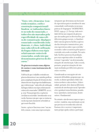 unidade 0220
“Estes três elementos (con-
teúdo temático, estilo e
construção composicional)
fundem-se indissoluvelmen-
te no todo do enunciado, e
todos eles são marcados pela
especificidade de uma esfe-
ra de comunicação. Qualquer
enunciado considerado isola-
damente, é, claro, individual,
mas cada esfera de utilização
da língua elabora seus tipos
relativamente estáveis de
enunciados, sendo isto que
denominamos gêneros do dis-
curso.”
Os gêneros textuais como objetos
de ensino e como instrumentos de
interação
Adefesadequeotrabalhocentradonos
gênerosdiscursivoséumcaminhoprofícuo
paraaampliaçãodograudeletramentodos
alunosdecorredaperspectivabakhtiniana
queevidenciaque“cadaesferadeutilização
dalínguaelaboraseustiposrelativamente
estáveisdeenunciados”(BAKHTIN,2000;
p.279).Nessaperspectiva,osgêneros
circulamnasociedade.Introduzindo-osna
escola,fazemoscomqueoqueseensinana
escolasejamaisclaramentearticuladoao
queocorreforadela.
Assim, o gênero funciona como “um mo-
delo comum, como uma representação
integrante que determina um horizonte
de expectativas para os membros de uma
comunidade confrontados às mesmas
práticas de linguagem” (SCHNEUWLY;
DOLZ, 1999; p. 7). Ou seja, toda socie-
dade detém um conjunto de gêneros
que são usados para os diversos fins, por
diferentes grupos sociais, e a familiari-
dade com tais gêneros facilita a apreen-
são das intenções comunicativas, pois
cria expectativas sobre o que será lido/
escutado e sobre os motivos pelos quais o
conteúdo está sendo veiculado. Por outro
lado, facilita o processo de produção,
por criar esquemas sobre os modelos
textuais “esperados” em determinadas
situações de interlocução. Cabe à escola,
portanto, propiciar situações de inte-
ração mediadas por diferentes gêneros
orais e escritos.
Considerando as concepções até este
momento defendidas, propomos que, na
escola, os alunos aprendam a lidar com
textos escolares e não escolares. A diver-
sidade, portanto, deve abarcar diferentes
contextos de interlocução social. Aprender
a ler e produzir textos literários, jornalís-
ticos, epistolares, instrucionais, dentre
outros, é fundamental.
No entanto, não devemos esquecer que a
escola é, também, uma instituição social,
que precisa ser reconhecida como tal.
Ensinar a ler e escrever é importante,
tanto porque ajuda o aluno a participar
 