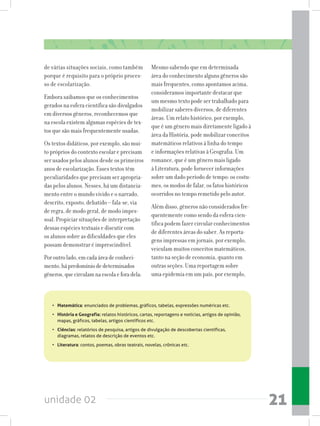 unidade 02 21
de várias situações sociais, como também
porque é requisito para o próprio proces-
so de escolarização.
Embora saibamos que os conhecimentos
gerados na esfera científica são divulgados
em diversos gêneros, reconhecemos que
na escola existem algumas espécies de tex-
tos que são mais frequentemente usadas.
Os textos didáticos, por exemplo, são mui-
to próprios do contexto escolar e precisam
ser usados pelos alunos desde os primeiros
anos de escolarização. Esses textos têm
peculiaridades que precisam ser apropria-
das pelos alunos. Nesses, há um distancia-
mento entre o mundo vivido e o narrado,
descrito, exposto, debatido – fala-se, via
de regra, de modo geral, de modo impes-
soal. Propiciar situações de interpretação
dessas espécies textuais e discutir com
os alunos sobre as dificuldades que eles
possam demonstrar é imprescindível.
Poroutrolado,emcadaáreadeconheci-
mento,hápredomíniodedeterminados
gêneros,quecirculamnaescolaeforadela:
Mesmo sabendo que em determinada
área do conhecimento alguns gêneros são
mais frequentes, como apontamos acima,
consideramos importante destacar que
um mesmo texto pode ser trabalhado para
mobilizar saberes diversos, de diferentes
áreas. Um relato histórico, por exemplo,
que é um gênero mais diretamente ligado à
área da História, pode mobilizar conceitos
matemáticos relativos à linha do tempo
e informações relativas à Geografia. Um
romance, que é um gênero mais ligado
à Literatura, pode fornecer informações
sobre um dado período de tempo: os costu-
mes, os modos de falar, os fatos históricos
ocorridos no tempo remetido pelo autor.
Além disso, gêneros não considerados fre-
quentemente como sendo da esfera cien-
tífica podem fazer circular conhecimentos
de diferentes áreas do saber. As reporta-
gens impressas em jornais, por exemplo,
veiculam muitos conceitos matemáticos,
tanto na seção de economia, quanto em
outras seções. Uma reportagem sobre
uma epidemia em um país, por exemplo,
•	 Matemática: enunciados de problemas, gráficos, tabelas, expressões numéricas etc.
•	 História e Geografia: relatos históricos, cartas, reportagens e notícias, artigos de opinião,
mapas, gráficos, tabelas, artigos científicos etc.
•	 Ciências: relatórios de pesquisa, artigos de divulgação de descobertas científicas,
diagramas, relatos de descrição de eventos etc.
•	 Literatura: contos, poemas, obras teatrais, novelas, crônicas etc.
 