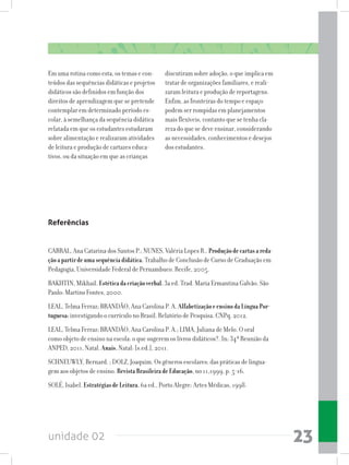 unidade 02 23
Em uma rotina como esta, os temas e con-
teúdos das sequências didáticas e projetos
didáticos são definidos em função dos
direitos de aprendizagem que se pretende
contemplar em determinado período es-
colar, à semelhança da sequência didática
relatada em que os estudantes estudaram
sobre alimentação e realizaram atividades
de leitura e produção de cartazes educa-
tivos, ou da situação em que as crianças
discutiram sobre adoção, o que implica em
tratar de organizações familiares, e reali-
zaram leitura e produção de reportagens.
Enfim, as fronteiras do tempo e espaço
podem ser rompidas em planejamentos
mais flexíveis, contanto que se tenha cla-
reza do que se deve ensinar, considerando
as necessidades, conhecimentos e desejos
dos estudantes.
Referências
CABRAL, Ana Catarina dos Santos P.; NUNES, Valéria Lopes R.. Produçãodecartasareda-
çãoapartirdeumasequênciadidática. Trabalho de Conclusão de Curso de Graduação em
Pedagogia, Universidade Federal de Pernambuco. Recife, 2005.
BAKHTIN, Mikhail. Estéticadacriaçãoverbal.3a ed. Trad. Maria Ermantina Galvão. São
Paulo: Martins Fontes, 2000.
LEAL, Telma Ferraz; BRANDÃO, Ana Carolina P. A. AlfabetizaçãoeensinodaLínguaPor-
tuguesa:investigando o currículo no Brasil. Relatório de Pesquisa. CNPq, 2012.
LEAL, Telma Ferraz; BRANDÃO, Ana Carolina P. A.; LIMA, Juliana de Melo. O oral
como objeto de ensino na escola: o que sugerem os livros didáticos?. In: 34ª Reunião da
ANPED, 2011, Natal. Anais.Natal: [s.ed.], 2011.
SCHNEUWLY, Bernard. ; DOLZ, Joaquim. Os gêneros escolares: das práticas de lingua-
gem aos objetos de ensino. RevistaBrasileiradeEducação, no 11,1999, p. 5-16.
SOLÉ, Isabel. EstratégiasdeLeitura.6a ed., Porto Alegre: Artes Médicas, 1998.
 