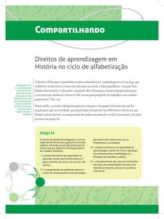 Compartilhando
Artigo 32
O ensino fundamental obrigatório, com du-
ração de 09 (nove) anos, gratuito na escola
pública, iniciando-se aos 06 (seis) anos de
idade, terá por objetivo a formação básica
do cidadão, mediante:
I - o desenvolvimento da capacidade de
aprender, tendo como meios básicos o
pleno domínio da leitura, da escrita e do
cálculo;
II - a compreensão do ambiente natural e
social, do sistema político, da tecnologia,
das artes e dos valores em que se
fundamenta a sociedade;
III - o desenvolvimento da capacidade de
aprendizagem, tendo em vista a aquisição
de conhecimentos e habilidades e a
formação de atitudes e valores;
IV - o fortalecimento dos vínculos de família,
dos laços de solidariedade humana e de
tolerância recíproca em que se assenta a
vida social.
Direitos de aprendizagem em
História no ciclo de alfabetização
O direito à Educação é garantido a todos os brasileiros e, segundo prevê a Lei 9.394, que
estabelece as diretrizes e bases da educação nacional, a Educação Básica “tem por fina-
lidades desenvolver o educando, assegurar-lhe a formação comum indispensável para
o exercício da cidadania e fornecer-lhe meios para progredir no trabalho e em estudos
posteriores” (Art. 22).
Desse modo, a escola é obrigatória para as crianças e tem papel relevante em sua for-
mação para agir na sociedade, para participar ativamente das diferentes esferas sociais.
Dentre outros direitos, a compreensão do ambiente natural e social é necessária, tal como
previsto no artigo 32:
A Resolução no 7,
de 14 de dezembro
de 2010, do Con-
selho Nacional de
Educação, que fixa
Diretrizes Curricula-
res Nacionais para o
Ensino Fundamen-
tal de 9 (nove) anos,
pode ser lida no
caderno do ano 1,
Unidade 8
 