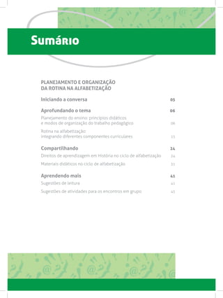 Sumário
PLANEJAMENTO E ORGANIZAÇÃO
DA ROTINA NA ALFABETIZAÇÃO
Iniciando a conversa 05
Aprofundando o tema 06
Planejamento do ensino: princípios didáticos
e modos de organização do trabalho pedagógico 06
Rotina na alfabetização:
integrando diferentes componentes curriculares 15
Compartilhando 24
Direitos de aprendizagem em História no ciclo de alfabetização  24
Materiais didáticos no ciclo de alfabetização  31
Aprendendo mais 41
Sugestões de leitura  41
Sugestões de atividades para os encontros em grupo  45
 