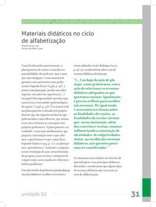 unidade 02 31
Materiais didáticos no ciclo
de alfabetização
Como foi discutido anteriormente, o
planejamento do ensino é uma das res-
ponsabilidades do professor, mas é mais
que uma obrigação, é uma maneira de
garantir a sua autonomia como profis-
sional. Segundo Freire (1996, p. 43), a
prática não planejada “produz um saber
ingênuo, um saber de experiência [...]
(na qual) falta rigorosidade metódica que
caracteriza a curiosidade epistemológica
do sujeito” (1996, p. 43). É na ausência de
um planejamento realizado pelo próprio
docente que são impostos modos de agir
padronizados e não reflexivos, que muitas
vezes são contrários às concepções dos
próprios professores. O planejamento, na
realidade, é uma ação autoformativa, que
propicia a articulação entre o que sabe-
mos, o que fizemos e o que vamos fazer.
Segundo Gómez (1995, p. 10), ao planejar-
mos, aprendemos a “construir e comparar
novas estratégias de ação, novas fórmulas
de pesquisa, novas teorias e categorias de
compreensão, novos modos de enfrentar e
definir problemas”.
Umadastarefasdoprofessorquandoplaneja
suaaçãodidáticaéescolherosrecursosa
Telma Ferraz Leal
Juliana de Melo Lima
seremutilizados.LealeRodrigues(2011,
p.96-97),aodiscutiremsobreousode
recursosdidáticosalertamque,
“[...] no bojo da ação de pla-
nejar, como já dissemos, está a
ação de selecionar os recursos
didáticos adequados ao que
queremos ensinar. Igualmente,
é preciso refletir para escolher
tais recursos. De igual modo,
é necessário ter clareza sobre
as finalidades do ensino, as
finalidades da escola e atentar
que, nessa instituição, além
dos conceitos e teorias, estamos
influenciando a construção de
identidades, de subjetividades.
Assim, na escolha dos recursos
didáticos, tais questões preci-
sam ser consideradas.”
Ao situarmos nosso debate nos direitos de
aprendizagem e nos princípios didáticos
discutidos, consideramos que alguns tipos
de recursos didáticos são essenciais no
ciclo de alfabetização:
 
