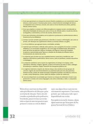 unidade 0232
1  livros que aproximem as crianças do universo literário, ajudando-as a se constituírem como
leitoras, a terem prazer e interesse pelos textos, a desenvolverem estratégias de leitura
e a ampliarem seus universos culturais, tais como os livros literários de contos, poemas,
fábulas, dentre outros;
2  livros que ampliem o contato com diferentes gêneros e espaços sociais, considerando as
diferentes finalidades de leitura, tais como os livros de reflexão sobre o mundo da ciência,
as biografias, os dicionários, os livros de receitas, dentre outros;
3  livros que estimulem a brincadeira com as palavras e promovam os conhecimentos sobre o
Sistema de Escrita Alfabética;
4 	revistas e jornais variados que promovam a diversão e o acesso a informações, tais como os
jornais, com destaque aos suplementos infantis, as revistas infantis e os gibis;
5 	os livros didáticos, que agrupam textos e atividades variadas;
6 	materiais que estimulem a reflexão sobre palavras, com o propósito de ensinar o sistema
alfabético e as convenções ortográficas, tais como jogos de alfabetização, abecedários,
pares de fichas de palavras e figuras, envelopes com figuras e letras que compõem
as palavras representadas pelas figuras e coleções de atividades de reflexão sobre o
funcionamento do sistema de escrita;
7  os materiais que circulam nas ruas, estabelecimentos comerciais e residências, com
objetivos informativos, publicitários, dentre outros, como os panfletos, cartazes educativos
e embalagens;
8 	os materiais cotidianos com os quais nos organizamos no tempo e no espaço, como
calendários, folhinhas, relógios, agendas, quadros de horários de todos os tipos, catálogos
de endereços e telefones, mapas, itinerários de transportes públicos etc;
9 	os registros materiais a respeito da vida da criança e dos membros de seus grupos de
convívio: registro de nascimento/batismo ou casamento (dos pais e/ou dos parentes),
boletim escolar, cartões de saúde/vacinação, fotografias (isoladas e em álbuns), cartas ou
e-mails, contas domésticas, carnês, talões de cheques, cartões de crédito etc;
10  recursos disponíveis na sociedade que inserem as crianças em ambientes virtuais e que
promovem o contato com outras linguagens, tais como a televisão, o rádio, o computador,
dentre outros.
Muitos desses materiais são disponibili-
zados pelo Ministério da Educação e pelas
secretarias de educação. Outros são sele-
cionados ou produzidos pelos professores.
Sem dúvida, jamais teremos nas escolas
todos os tipos de materiais possíveis para
promover o ensino no ciclo de alfabeti-
zação, mas alguns desses materiais são
extremamente importantes. É necessário,
portanto, que conheçamos tudo o que é
disponibilizado nas escolas.
Para ajudar nesta tarefa, listamos, abaixo,
alguns materiais que fazem parte de Pro-
gramas Nacional do Livro Didático:
 