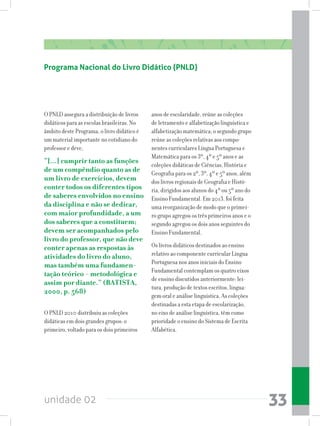 unidade 02 33
Programa Nacional do Livro Didático (PNLD)
O PNLD assegura a distribuição de livros
didáticos para as escolas brasileiras. No
âmbito deste Programa, o livro didático é
um material importante no cotidiano do
professor e deve,
“[...] cumprir tanto as funções
de um compêndio quanto as de
um livro de exercícios, devem
conter todos os diferentes tipos
de saberes envolvidos no ensino
da disciplina e não se dedicar,
com maior profundidade, a um
dos saberes que a constituem;
devem ser acompanhados pelo
livro do professor, que não deve
conter apenas as respostas às
atividades do livro do aluno,
mas também uma fundamen-
tação teórico - metodológica e
assim por diante.” (BATISTA,
2000, p. 568)
O PNLD 2010 distribuiu as coleções
didáticas em dois grandes grupos: o
primeiro, voltado para os dois primeiros
anos de escolaridade, reúne as coleções
de letramento e alfabetização linguística e
alfabetização matemática; o segundo grupo
reúne as coleções relativas aos compo-
nentes curriculares Língua Portuguesa e
Matemática para os 3º, 4º e 5º anos e as
coleções didáticas de Ciências, História e
Geografia para os 2º, 3º, 4º e 5º anos, além
dos livros regionais de Geografia e Histó-
ria, dirigidos aos alunos do 4º ou 5º ano do
Ensino Fundamental. Em 2013, foi feita
uma reorganização de modo que o primei-
ro grupo agregou os três primeiros anos e o
segundo agregou os dois anos seguintes do
Ensino Fundamental.
Os livros didáticos destinados ao ensino
relativo ao componente curricular Língua
Portuguesa nos anos iniciais do Ensino
Fundamental contemplam os quatro eixos
de ensino discutidos anteriormente: lei-
tura, produção de textos escritos, lingua-
gem oral e análise linguística. As coleções
destinadas a esta etapa de escolarização,
no eixo de análise linguística, têm como
prioridade o ensino do Sistema de Escrita
Alfabética.
 