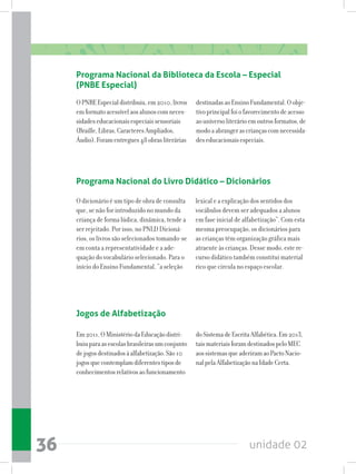unidade 0236
Programa Nacional do Livro Didático – Dicionários
Programa Nacional da Biblioteca da Escola – Especial
(PNBE Especial)
OPNBEEspecialdistribuiu,em2010,livros
emformatoacessívelaosalunoscomneces-
sidadeseducacionaisespeciaissensoriais
(Braille,Libras,CaracteresAmpliados,
Áudio).Foramentregues48obrasliterárias
destinadasaoEnsinoFundamental.Oobje-
tivoprincipalfoiofavorecimentodeacesso
aouniversoliterárioemoutrosformatos,de
modoaabrangerascriançascomnecessida-
deseducacionaisespeciais.
O dicionário é um tipo de obra de consulta
que, se não for introduzido no mundo da
criança de forma lúdica, dinâmica, tende a
ser rejeitado. Por isso, no PNLD Dicioná-
rios, os livros são selecionados tomando-se
em conta a representatividade e a ade-
quação do vocabulário selecionado. Para o
início do Ensino Fundamental, “a seleção
lexical e a explicação dos sentidos dos
vocábulos devem ser adequados a alunos
em fase inicial de alfabetização”. Com esta
mesma preocupação, os dicionários para
as crianças têm organização gráfica mais
atraente às crianças. Desse modo, este re-
curso didático também constitui material
rico que circula no espaço escolar.
Jogos de Alfabetização
Em2011,OMinistériodaEducaçãodistri-
buiuparaasescolasbrasileirasumconjunto
dejogosdestinadosàalfabetização.São10
jogosquecontemplamdiferentestiposde
conhecimentosrelativosaofuncionamento
doSistemadeEscritaAlfabética.Em2013,
taismateriaisforamdestinadospeloMEC
aossistemasqueaderiramaoPactoNacio-
nalpelaAlfabetizaçãonaIdadeCerta.
 