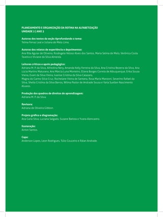 PLANEJAMENTO E ORGANIZAÇÃO DA ROTINA NA ALFABETIZAÇÃO
UNIDADE 2 | ANO 3
Autoras dos textos da seção Aprofundando o tema:
Telma Ferraz Leal e Juliana de Melo Lima.
Autoras dos relatos de experiência e depoimentos:
Ana Rita Aguiar de Oliveira, Rosângela Veloso Alves dos Santos, Maria Selma de Melo, Verônica Costa
Taveira e Viviane da Silva Almeida.
Leitores críticos e apoio pedagógico:
Adriana M. P. da Silva, Alfredina Nery, Amanda Kelly Ferreira da Silva, Ana Cristina Bezerra da Silva, Ana
Lúcia Martins Maturano, Ana Márcia Luna Monteiro, Eliana Borges Correia de Albuquerque, Erika Souza
Vieira, Evani da Silva Vieira, Ivanise Cristina da Silva Calazans,
Magna do Carmo Silva Cruz, Rochelane Vieira de Santana, Rosa Maria Manzoni, Severino Rafael da
Silva, Sheila Cristina da Silva Barros, Wilma Pastor de Andrade Sousa e Yarla Suellen Nascimento
Alvares.
Produção dos quadros de direitos de aprendizagem:
Adriana M. P. da Silva.
Revisora:		
Adriana de Oliveira Gibbon.
Projeto gráfico e diagramação:
Ana Carla Silva, Luciana Salgado, Susane Batista e Yvana Alencastro.
Ilustaração:
Airton Santos.
Capa:
Anderson Lopes, Leon Rodrigues, Túlio Couceiro e Ráian Andrade.
 