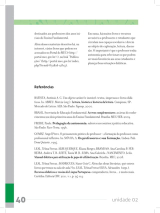 unidade 0240
destinados aos professores dos anos ini-
ciais do Ensino Fundamental.
Além desses materiais descritos há, na
internet, vários livros que podem ser
acessados no Portal do MEC (http://
portal.mec.gov.br/), no link “Publica-
ções” (http://portal.mec.gov.br/index.
php?Itemid=872id=12814).
Em suma, há muitos livros e recursos
acessíveis a professores e estudantes que
circulam nos espaços escolares e devem
ser objeto de exploração, leitura, discus-
são. O importante é que o professor tenha
autonomia para selecionar os que podem
ser mais favoráveis aos seus estudantes e
planejar boas situações didáticas.
Referências
BATISTA, Antônio A. G. Um objeto variável e instável: textos, impressos e livros didá-
ticos. In: ABREU, Márcia (org.). Leitura,históriaehistóriadaleitura.Campinas, SP:
Mercado de Letras: ALB; São Paulo: Fapesp, 2000.
BRASIL.SecretariadeEducaçãoFundamental.Acervoscomplementares:asáreasdoconhe-
cimentosnosdoisprimeirosanosdoEnsinoFundamental.Brasília:MEC/SEB,2009.
FREIRE, Paulo. Pedagogia da autonomia: saberes necessários à prática educativa.
São Paulo: Paz e Terra, 1996.
GOMEZ, Angel Pérez. O pensamento prático do professor – a formação do professor como
profissional reflexivo. In: NÓVOA, A. Os professores e sua formação. Lisboa: Pub.
Dom Quixote, 1995.
LEAL, Telma Ferraz; ALBUQUERQUE, Eliana Borges; BRANDAO, Ana Carolina P; FER-
REIRA, Andrea T. B.; LEITE, Tania M. R.; LIMA, Ana Gabriela.; NASCIMENTO, Leila.
Manualdidáticoparautilizaçãodejogosdealfabetização.Brasília: MEC, 2008.
LEAL, Telma Ferraz.; RODRIGUES, Siane Gois C. Além das obras literárias, que outros
livros queremos na sala de aula? In: LEAL, Telma Ferraz SILVA, Alexandro (orgs.).
RecursosdidáticoseensinodaLínguaPortuguesa:computadores, livros... e muito mais.
Curitiba: Editora CRV, 2011, v.1, p. 95-114.
 