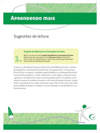 Aprendendo mais
1.
O papel da biblioteca na formação do leitor.
BRITTO, Luiz Percival Leme. O papel da biblioteca na formação do leitor.
Biblioteca Escolar: que espaço é esse? (Salto para o Futuro), Ano XXI, Bo-
letim 14, Out. 2011. Disponível em: http://www.tvbrasil.org.br/fotos/salto/
series/14051114-BibliotecaEscolar.pdf.
O número 14 do Boletim Salto para o Futuro trata sobre Biblioteca Escolar, com foco,
principalmente, na formação do leitor literário. No segundo texto, escrito por Luiz
Percival Leme, no entanto, é abordado o papel da biblioteca, na formação do leitor de
textos da esfera acadêmica e escolar, enfocando-se, neste âmbito, a leitura de textos
expositivos, com objetivo de ensinar a realizar pesquisa escolar. É ressaltada a neces-
sidade de ensinar os estudantes a localizar e selecionar informação relevante, compre-
ender o conteúdo do texto, avaliar criticamente o que é lido. O texto trata, desse modo,
da necessidade de formar os estudantes a serem autônomos no uso da biblioteca e na
leitura de textos.
Sugestões de leitura
 