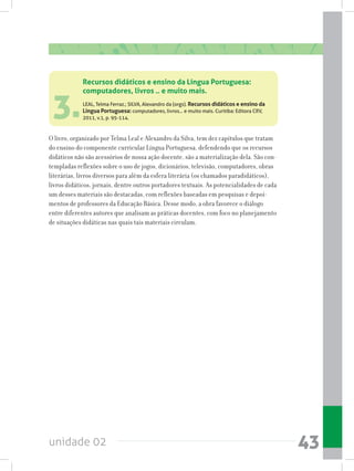 unidade 02 43
3.
Recursos didáticos e ensino da Língua Portuguesa:
computadores, livros .. e muito mais.
LEAL, Telma Ferraz.; SILVA, Alexandro da (orgs). Recursos didáticos e ensino da
Língua Portuguesa: computadores, livros... e muito mais. Curitiba: Editora CRV,
2011, v.1, p. 95-114.
O livro, organizado por Telma Leal e Alexandro da Silva, tem dez capítulos que tratam
do ensino do componente curricular Língua Portuguesa, defendendo que os recursos
didáticos não são acessórios de nossa ação docente, são a materialização dela. São con-
templadas reflexões sobre o uso de jogos, dicionários, televisão, computadores, obras
literárias, livros diversos para além da esfera literária (os chamados paradidáticos),
livros didáticos, jornais, dentre outros portadores textuais. As potencialidades de cada
um desses materiais são destacadas, com reflexões baseadas em pesquisas e depoi-
mentos de professores da Educação Básica. Desse modo, a obra favorece o diálogo
entre diferentes autores que analisam as práticas docentes, com foco no planejamento
de situações didáticas nas quais tais materiais circulam.
 