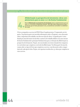 unidade 0244
4.
Alfabetização na perspectiva do letramento: obras com-
plementares para os anos 1 e 2 do Ensino Fundamental
Brasil. Alfabetização na perspectiva do letramento: obras complementares para os
anos 1 e 2 do Ensino Fundamental. Brasília : MEC/SEB, 2009. Disponível em http://
portal.mec.gov.br/index.php?option=com_contentview=articleid=15166Item
id=1130)
O livro acompanha os acervos do PNLD Obras Complementares. É organizado em três
partes. Na primeira parte são inseridas informações sobre o Programa, com a discussão
sobre a importância do trabalho com diversos tipos de obras. A segunda parte é intro-
duzida por uma discussão inicial sobre a natureza do trabalho didático nos anos iniciais
do Ensino Fundamental e princípios fundamentais para a realização da alfabetização na
perspectiva do letramento. Depois, são encontrados seis textos tratando dos componen-
tes curriculares que compõem o currículo da alfabetização. Na última parte há uma dis-
cussão sobre os tipos de livros que compõem os acervos, com discussões sobre a impor-
tância de cada tipo de obra. Depois, são expostas resenhas das 150 obras que compõem os
cinco acervos.
 