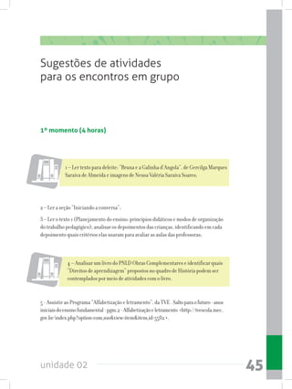 unidade 02 45
Sugestões de atividades
para os encontros em grupo
1º momento (4 horas)
2 – Ler a seção “Iniciando a conversa”;
3 – Ler o texto 1 (Planejamento do ensino: princípios didáticos e modos de organização
do trabalho pedagógico); analisar os depoimentos das crianças, identificando em cada
depoimento quais critérios elas usaram para avaliar as aulas das professoras;
1 – Ler texto para deleite: “Bruna e a Galinha d’Angola”, de Gercilga Marques
Saraiva de Almeida e imagens de Neusa Valéria Saraiva Soares;
4 – Analisar um livro do PNLD Obras Complementares e identificar quais
“Direitos de aprendizagem” propostos no quadro de História podem ser
contemplados por meio de atividades com o livro.
5 - Assistir ao Programa “Alfabetização e letramento”, da TVE . Saltoparaofuturo-anos
iniciaisdoensinofundamental-pgm.2-Alfabetizaçãoeletramento http://tvescola.mec.
gov.br/index.php?option=com_zooview=itemitem_id=5582.
 