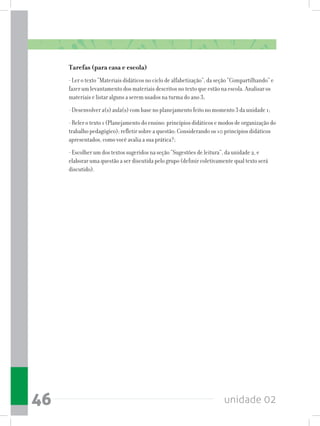 unidade 0246
Tarefas (para casa e escola)
- Ler o texto “Materiais didáticos no ciclo de alfabetização”, da seção “Compartilhando” e
fazer um levantamento dos materiais descritos no texto que estão na escola. Analisar os
materiais e listar alguns a serem usados na turma do ano 3;
- Desenvolver a(s) aula(s) com base no planejamento feito no momento 3 da unidade 1;
- Reler o texto 1 (Planejamento do ensino: princípios didáticos e modos de organização do
trabalho pedagógico); refletir sobre a questão: Considerando os 10 princípios didáticos
apresentados, como você avalia a sua prática?;
- Escolher um dos textos sugeridos na seção “Sugestões de leitura”, da unidade 2, e
elaborar uma questão a ser discutida pelo grupo (definir coletivamente qual texto será
discutido).
 
