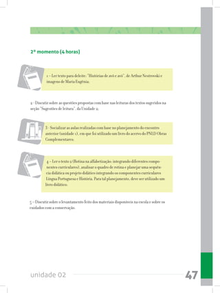 unidade 02 47
4 – Ler o texto 2 (Rotina na alfabetização: integrando diferentes compo-
nentes curriculares), analisar o quadro de rotina e planejar uma sequên-
cia didática ou projeto didático integrando os componentes curriculares
Língua Portuguesa e História. Para tal planejamento, deve ser utilizado um
livro didático;
5 – Discutir sobre o levantamento feito dos materiais disponíveis na escola e sobre os
cuidados com a conservação.
1 – Ler texto para deleite: “Histórias de avô e avó”, de Arthur Nestrovski e
imagens de Maria Eugênia;
2 - Discutir sobre as questões propostas com base nas leituras dos textos sugeridos na
seção “Sugestões de leitura”, da Unidade 2;
3 - Socializar as aulas realizadas com base no planejamento do encontro
anterior (unidade 1), em que foi utilizado um livro do acervo do PNLD Obras
Complementares;
2º momento (4 horas)
 
