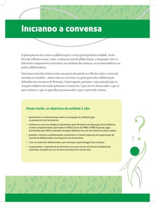 Iniciando a conversa
O planejamento do ensino na alfabetização é o tema principal dessa unidade. Serão
foco das reflexões temas, como: a rotina no ciclo da alfabetização, a integração entre os
diferentes componentes curriculares no cotidiano das crianças, os recursos didáticos na
prática alfabetizadora.
Tais temas serão discutidos tendo como ponto de partida as reflexões sobre o currículo
iniciadas na unidade 1, assim como os conceitos e os princípios sobre alfabetização,
debatidos nos encontros de formação. O pressuposto, portanto, é que para planejar as
situações didáticas de modo autônomo e consciente, é preciso ter clareza sobre o que se
quer ensinar e o que os aprendizes pensam sobre o que se pretende ensinar.
•	 aprofundar os conhecimentos sobre a concepção de alfabetização
na perspectiva do letramento;
•	 conhecer os recursos didáticos distribuídos pelo Ministério da Educação (livros didáticos
e obras complementares aprovados no PNLD; livros do PNBE e PNBE Especial; jogos
distribuídos pelo MEC) e planejar situações didáticas em que tais materiais sejam usados;
•	 planejar o ensino na alfabetização, analisando e criando propostas de organização de
rotinas da alfabetização na perspectiva do letramento;
•	 criar um ambiente alfabetizador, que favoreça a aprendizagem das crianças;
•	 compreender a importância da literatura nos anos iniciais do Ensino Fundamental
e planejar situações de uso de obras literárias em sala de aula.
Desse modo, os objetivos da unidade 2 são:
 