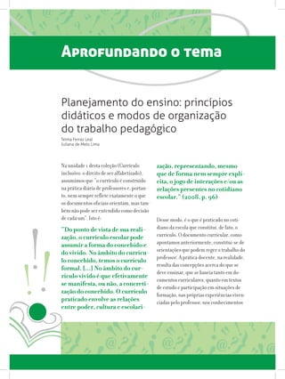 Aprofundando o tema
Na unidade 1 desta coleção (Currículo
inclusivo: o direito de ser alfabetizado),
assumimos que “o currículo é construído
na prática diária de professores e, portan-
to, nem sempre reflete exatamente o que
os documentos oficiais orientam, mas tam-
bém não pode ser entendido como decisão
de cada um”. Isto é:
“Do ponto de vista de sua reali-
zação, o currículo escolar pode
assumir a forma do concebido e
do vivido. No âmbito do currícu-
lo concebido, temos o currículo
formal. [...] No âmbito do cur-
rículo vivido é que efetivamente
se manifesta, ou não, a concreti-
zação do concebido. O currículo
praticado envolve as relações
entre poder, cultura e escolari-
zação, representando, mesmo
que de forma nem sempre explí-
cita, o jogo de interações e/ou as
relações presentes no cotidiano
escolar.” (2008, p. 96)
	
Desse modo, é o que é praticado no coti-
diano da escola que constitui, de fato, o
currículo. O documento curricular, como
apontamos anteriormente, constitui-se de
orientações que podem reger o trabalho do
professor. A prática docente, na realidade,
resulta das concepções acerca do que se
deve ensinar, que se baseia tanto em do-
cumentos curriculares, quanto em textos
de estudo e participação em situações de
formação, nas próprias experiências viven-
ciadas pelo professor, nos conhecimentos
Planejamento do ensino: princípios
didáticos e modos de organização
do trabalho pedagógico
Telma Ferraz Leal
Juliana de Melo Lima
 