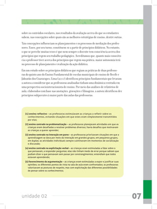 unidade 02 07
sobre os conteúdos escolares, nos resultados da avaliação acerca do que os estudantes
sabem, nas concepções sobre quais são as melhores estratégias de ensino, dentre outras.
Tais concepções influenciam os planejamentos e os processos de mediação dos profes-
sores. Esses, por seu turno, constituem-se a partir de princípios didáticos. No entanto,
o que se percebe muitas vezes é que nem sempre o docente tem consciência acerca dos
princípios que regem seu trabalho pedagógico. Acreditamos que, quanto mais consciên-
cia o professor tiver acerca dos princípios que regem sua prática, maior autonomia terá
no processo de planejamento e realização da ação didática.
Em um estudo sobre os princípios didáticos que regiam as práticas de duas professo-
ras do quinto ano do Ensino Fundamental de escolas municipais de ensino de Recife e
Jaboatão dos Guararapes, Lima (2011) identificou princípios fundamentais que levaram
a autora a considerar que as professoras analisadas tinham uma dinâmica centrada em
uma perspectiva sociointeracionista de ensino. Por meio das análises de relatórios de
aula, elaborados com base nas anotações, gravações e filmagens, a autora identificou dez
princípios subjacentes à maior parte das aulas das professoras:
(1) ensino reflexivo – as professoras estimulavam as crianças a refletir sobre os
conhecimentos, evitando situações em que estes eram simplesmente transmitidos
por elas;
(2) ensino centrado na problematização – as professoras planejavam atividades em que as
crianças eram desafiadas a resolver problemas diversos; havia desafios que motivavam
as crianças a querer aprender;
(3) ensino centrado na interação em pares – as professoras priorizavam situações em que a
aprendizagem se dava por meio da interação em grandes grupos, em pequenos grupos,
em duplas; as atividades individuais sempre culminavam em momentos de socialização
e discussão;
(4) ensino centrado na explicitação verbal – as crianças eram estimuladas a falar sobre o
que pensavam, a responder perguntas; elas não tinham medo de errar porque sabiam que
podiam dizer o que pensavam sem passar por constrangimentos; entendiam que todos
estavam aprendendo;
(5) favorecimento da argumentação – as crianças eram estimuladas a expor e justificar suas
opiniões; os diferentes pontos de vista na sala de aula eram confrontados; as professoras
valorizavam as posturas de respeito, mas com explicitação das diferentes possibilidades
de pensar sobre os conhecimentos;
 