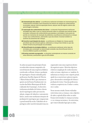 unidade 0208
As aulas nas quais tais princípios foram
reconhecidos estavam compondo o de-
senvolvimento de uma sequência didática
envolvendo a reflexão, leitura e produção
de reportagens e foram realizadas pelas
professoras Ana Rita Aguiar de Oliveira
e Maria Selma de Melo, que atuavam no
quinto ano do Ensino Fundamental, em
escolas das Redes Municipais de Recife
e Jaboatão dos Guararapes. As docentes
realizaram atividades de leitura e discus-
são de reportagens sobre preconceito,
adoção, ataques de tubarões e saneamento
básico, assim como mediaram situações de
produção de reportagens que compuseram
o jornal mural da escola. Cada bloco de re-
portagens sobre um determinado tema era
(6) sistematização dos saberes – as professoras realizavam atividades de sistematização dos
conhecimentos ensinados; havia momentos de sínteses em relação aos conhecimentos
acumulados, seja por meio de exposições breves, seja por meio de registro coletivo das
aprendizagens realizadas;
(7) valorização dos conhecimentos dos alunos – as docentes frequentemente realizavam
atividades para saber o que as crianças pensavam sobre os conteúdos que estavam sendo
ensinados; utilizavam tais conhecimentos para planejar as atividades e como ponto de
partida nos momentos de resolução de problemas; as professoras estimulavam as crianças
a expor seus conhecimentos, valorizando o que elas diziam; investiam também no
aumento da autoestima das crianças;
(8) incentivo à participação dos alunos – as professoras se dirigiam às crianças quando
percebiam que elas estavam apáticas, sobretudo as crianças mais tímidas ou que não
tinham iniciativa de participação nas atividades;
(9) diversificação de estratégias didáticas – as professoras realizavam vários tipos de
atividades para contemplar um determinado conteúdo; elas diversificavam tanto os
recursos didáticos quanto as atividades;
(10) ensino centrado na progressão – as docentes contemplavam um mesmo conteúdo em
aulas diferentes, aumentando o grau de dificuldade.
organizado como uma sequência dentro
da sequência maior. Além dos objetivos
relativos à ampliação de conhecimentos
sobre os temas, objetivava-se, também, fa-
miliarizar as crianças com o suporte jornal,
ajudá-los a caracterizar o gênero reporta-
gem e desenvolver estratégias de leitura e
produção de textos. Uma das professoras
realizou a sequência em 13 aulas e a outra,
em 10 aulas.
Nesse mesmo estudo, foram realizadas
entrevistas com 51 crianças, com o objetivo
de saber a opinião delas sobre as aulas.
Foram entrevistadas 31 crianças na turma
1 e 20 crianças na turma 2. As entrevistas,
que eram realizadas logo após as aulas,
 