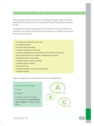 unidade 02 09
tratavam das opiniões das crianças sobre o que tinham vivenciado: O que você achou da
aula de hoje? De que parte da aula você mais gostou? Por quê? De qual parte não gostou?
Por quê?
As respostas das crianças mostraram que elas valorizavam o modo como as professoras
planejavam e desenvolviam as aulas. Dentre outros aspectos, os estudantes disseram que
gostavam das aulas quando:
Alguns exemplos do que as crianças diziam pode ser visualizado abaixo:
• os conteúdos eram importantes para a vida;
• as atividades eram boas;
• havia vários tipos de atividades;
• a ordem das atividades era interessante;
• os assuntos trabalhados em uma aula também eram ensinados em outras aulas;
• alguns assuntos eram de duas “matérias” (componentes curriculares);
• as atividades não eram muito difíceis;
• a professora ajudava a realizar a atividade;
• a professora explicava “direito”;
• os textos eram bons;
• a professora percebia se a turma estava aprendendo;
• conseguiam aprender.
E:Vocêgostoudaauladehoje?
A: Gostei.
E: Por quê?
A: Porque é muito interessante.
Gostei muito porque aprendi muito
sobre os tubarões e também as man-
chetes.
 