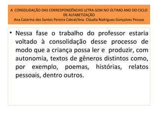 A CONSOLIDAÇÃO DAS CORRESPONDÊNCIAS LETRA-SOM NO ÚLTIMO ANO DO CICLO
                                DE ALFABETIZAÇÃO
  Ana Catarina dos Santos Pereira Cabral/Ana Cláudia Rodrigues Gonçalves Pessoa


• Nessa fase o trabalho do professor estaria
  voltado à consolidação desse processo de
  modo que a criança possa ler e produzir, com
  autonomia, textos de gêneros distintos como,
  por exemplo, poemas, histórias, relatos
  pessoais, dentro outros.
 