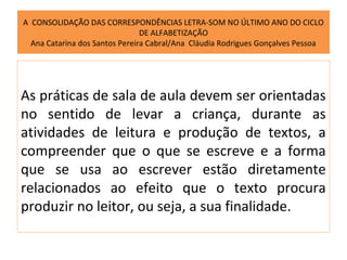 A CONSOLIDAÇÃO DAS CORRESPONDÊNCIAS LETRA-SOM NO ÚLTIMO ANO DO CICLO
                                DE ALFABETIZAÇÃO
  Ana Catarina dos Santos Pereira Cabral/Ana Cláudia Rodrigues Gonçalves Pessoa




As práticas de sala de aula devem ser orientadas
no sentido de levar a criança, durante as
atividades de leitura e produção de textos, a
compreender que o que se escreve e a forma
que se usa ao escrever estão diretamente
relacionados ao efeito que o texto procura
produzir no leitor, ou seja, a sua finalidade.
 