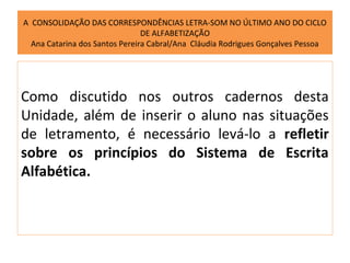 A CONSOLIDAÇÃO DAS CORRESPONDÊNCIAS LETRA-SOM NO ÚLTIMO ANO DO CICLO
                                DE ALFABETIZAÇÃO
  Ana Catarina dos Santos Pereira Cabral/Ana Cláudia Rodrigues Gonçalves Pessoa




Como discutido nos outros cadernos desta
Unidade, além de inserir o aluno nas situações
de letramento, é necessário levá-lo a refletir
sobre os princípios do Sistema de Escrita
Alfabética.
 