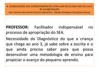A CONSOLIDAÇÃO DAS CORRESPONDÊNCIAS LETRA-SOM NO ÚLTIMO ANO DO CICLO
                                DE ALFABETIZAÇÃO
  Ana Catarina dos Santos Pereira Cabral/Ana Cláudia Rodrigues Gonçalves Pessoa




PROFESSOR: Facilitador indispensável no
processo de apropriação do SEA.
Necessidade do Diagnóstico do que a criança
que chega ao ano 3, já sabe sobre a escrita e o
que ainda precisa saber para que possa
desenvolver uma metodologia de ensino para
propiciar o avanço do pequeno aprendiz.
 