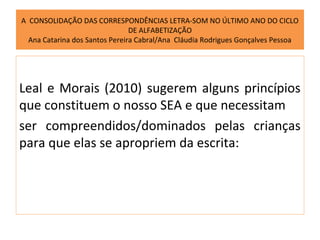 A CONSOLIDAÇÃO DAS CORRESPONDÊNCIAS LETRA-SOM NO ÚLTIMO ANO DO CICLO
                                DE ALFABETIZAÇÃO
  Ana Catarina dos Santos Pereira Cabral/Ana Cláudia Rodrigues Gonçalves Pessoa




Leal e Morais (2010) sugerem alguns princípios
que constituem o nosso SEA e que necessitam
ser compreendidos/dominados pelas crianças
para que elas se apropriem da escrita:
 