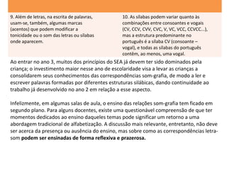 9. Além de letras, na escrita de palavras,     10. As sílabas podem variar quanto às
usam-se, também, algumas marcas                combinações entre consoantes e vogais
(acentos) que podem modificar a                (CV, CCV, CVV, CVC, V, VC, VCC, CCVCC...),
tonicidade ou o som das letras ou sílabas      mas a estrutura predominante no
onde aparecem.                                 português é a sílaba CV (consoante –
                                               vogal), e todas as sílabas do português
                                               contêm, ao menos, uma vogal.
Ao entrar no ano 3, muitos dos princípios do SEA já devem ter sido dominados pela
criança; o investimento maior nesse ano de escolaridade visa a levar as crianças a
consolidarem seus conhecimentos das correspondências som-grafia, de modo a ler e
escrever palavras formadas por diferentes estruturas silábicas, dando continuidade ao
trabalho já desenvolvido no ano 2 em relação a esse aspecto.

Infelizmente, em algumas salas de aula, o ensino das relações som-grafia tem ficado em
segundo plano. Para alguns docentes, existe uma questionável compreensão de que ter
momentos dedicados ao ensino daqueles temas pode significar um retorno a uma
abordagem tradicional de alfabetização. A discussão mais relevante, entretanto, não deve
ser acerca da presença ou ausência do ensino, mas sobre como as correspondências letra-
som podem ser ensinadas de forma reflexiva e prazerosa.
 