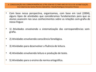 A CONSOLIDAÇÃO DAS CORRESPONDÊNCIAS LETRA-SOM NO ÚLTIMO ANO DO CICLO DE ALFABETIZAÇÃO
              Ana Catarina dos Santos Pereira Cabral/Ana Cláudia Rodrigues Gonçalves Pessoa


•    Com base nessa perspectiva, organizamos, com base em Leal (2004),
     alguns tipos de atividades que consideramos fundamentais para que os
     alunos avancem nos seus conhecimentos sobre as relações som-grafia de
     nossa língua:

•    1) Atividades envolvendo a sistematização das correspondências som-
     grafia.

•    2) Atividades envolvendo consciência fonológica.

•    3) Atividades para desenvolver a fluência de leitura.

•    4) Atividades envolvendo leitura e produção de texto.

•    5) Atividades para o ensino da norma ortográfica.
 