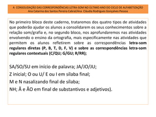 A CONSOLIDAÇÃO DAS CORRESPONDÊNCIAS LETRA-SOM NO ÚLTIMO ANO DO CICLO DE ALFABETIZAÇÃO
           Ana Catarina dos Santos Pereira Cabral/Ana Cláudia Rodrigues Gonçalves Pessoa


No primeiro bloco deste caderno, trataremos dos quatro tipos de atividades
que poderão ajudar os alunos a consolidarem os seus conhecimentos sobre a
relação som/grafia e, no segundo bloco, nos aprofundaremos nas atividades
envolvendo o ensino da ortografia, mais especificamente nas atividades que
permitem os alunos refletirem sobre as correspondências letra-som
regulares diretas (P, B, T, D, F, V) e sobre as correspondências letra-som
regulares contextuais (C/QU; G/GU; R/RR);


SA/SO/SU em início de palavra; JA/JO/JU;
Z inicial; O ou U/ E ou I em sílaba final;
M e N nasalizando final de sílaba;
NH; Ã e ÃO em final de substantivos e adjetivos).
 