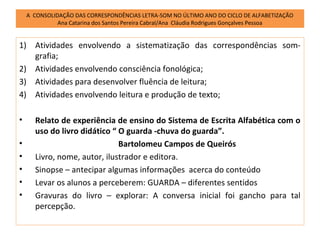 A CONSOLIDAÇÃO DAS CORRESPONDÊNCIAS LETRA-SOM NO ÚLTIMO ANO DO CICLO DE ALFABETIZAÇÃO
              Ana Catarina dos Santos Pereira Cabral/Ana Cláudia Rodrigues Gonçalves Pessoa


1) Atividades envolvendo a sistematização das correspondências som-
   grafia;
2) Atividades envolvendo consciência fonológica;
3) Atividades para desenvolver fluência de leitura;
4) Atividades envolvendo leitura e produção de texto;

•     Relato de experiência de ensino do Sistema de Escrita Alfabética com o
      uso do livro didático “ O guarda -chuva do guarda”.
•                             Bartolomeu Campos de Queirós
•     Livro, nome, autor, ilustrador e editora.
•     Sinopse – antecipar algumas informações acerca do conteúdo
•     Levar os alunos a perceberem: GUARDA – diferentes sentidos
•     Gravuras do livro – explorar: A conversa inicial foi gancho para tal
      percepção.
 