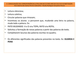 A CONSOLIDAÇÃO DAS CORRESPONDÊNCIAS LETRA-SOM NO ÚLTIMO ANO DO CICLO DE ALFABETIZAÇÃO
              Ana Catarina dos Santos Pereira Cabral/Ana Cláudia Rodrigues Gonçalves Pessoa


•    Leitura silenciosa;
•    Leitura coletiva;
•    Circular palavras que rimavam;
•    Incentivou os alunos a pensarem que, mudando uma letra na palavra,
     muda toda a palavra. Ex:
•    PATO MUDANDO A e O vira TOPA, RATO vira ROTA;
•    Solicitou a formação de novas palavras a partir das palavras do texto.
•    Completarem lacunas das palavras escritas no quadro;

•    Os diferentes significados das palavras presentes no texto. Ex: GUARDA E
     PENA
 
