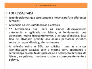 A ESTRATÉGIA DE LEITURA



• FOI RESSALTADA:
• Jogo de palavras que apresentam a mesma grafia e diferentes
  sentidos;
• A fluência na leitura/Silênciosa e coletiva
• ** Lembramos que: para os alunos desenvolverem
  autonomia e agilidade na leitura, é fundamental que
  vivenciem, muito frequentemente, a leitura silenciosa. Esse
  tipo de atividade permite aos alunos pensarem sozinhos
  sobre correspondência grafema-fonema.
• A reflexão sobre o SEA, ao solicitar que as crianças
  identificassem palavras com o mesmo som, apontando a
  semelhança na escrita das palavras e a percepção de troca de
  letras , na palavra, muda-se o som e consequentemente a
  palavra.
 