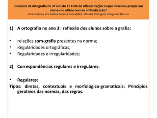 O ensino da ortografia no 3º ano do 1º Ciclo de Alfabetização: O que devemos propor aos
                            alunos no último ano de alfabetização?
             Ana Catarina dos Santos Pereira Cabral/Ana Cláudia Rodrigues Gonçalves Pessoa



1) A ortografia no ano 3: reflexão dos alunos sobre a grafia:

•     relações som-grafia presentes na norma;
•     Regularidades ortográficas;
•     Regularidades e irregularidades;

2) Correspondências regulares e irregulares:

• Regulares:
Tipos: diretas, contextuais e morfológico-gramaticais: Princípios
    gerativos das normas, das regras.
 
