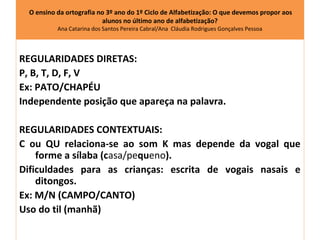 O ensino da ortografia no 3º ano do 1º Ciclo de Alfabetização: O que devemos propor aos
                          alunos no último ano de alfabetização?
           Ana Catarina dos Santos Pereira Cabral/Ana Cláudia Rodrigues Gonçalves Pessoa




REGULARIDADES DIRETAS:
P, B, T, D, F, V
Ex: PATO/CHAPÉU
Independente posição que apareça na palavra.

REGULARIDADES CONTEXTUAIS:
C ou QU relaciona-se ao som K mas depende da vogal que
    forme a sílaba (casa/pequeno).
Dificuldades para as crianças: escrita de vogais nasais e
    ditongos.
Ex: M/N (CAMPO/CANTO)
Uso do til (manhã)
 